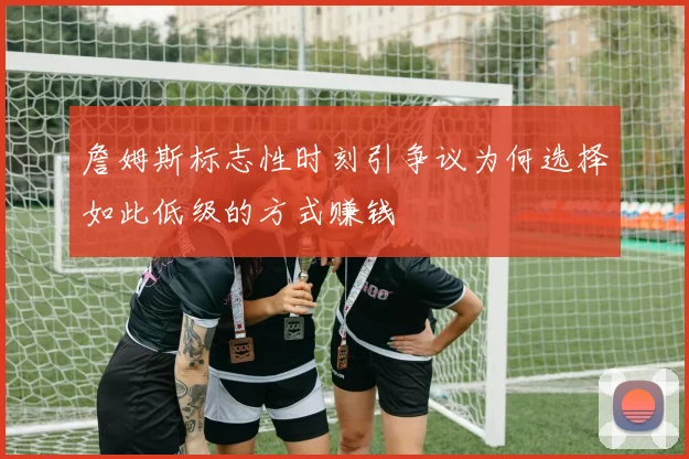 詹姆斯标志性时刻引争议为何选择如此低级的方式赚钱