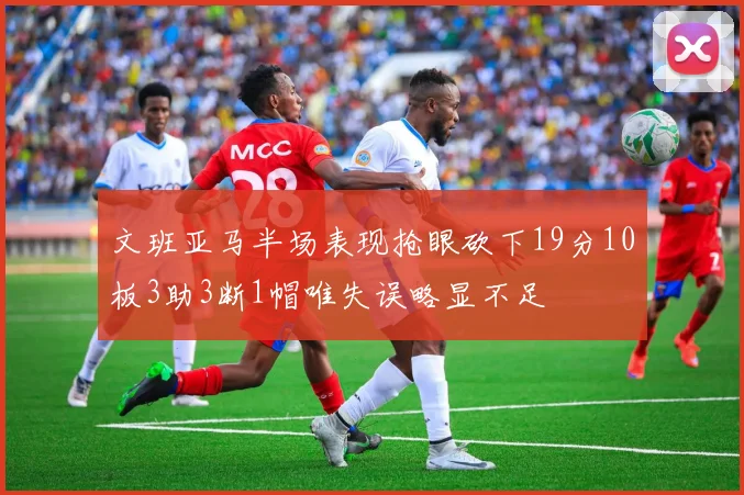 文班亚马半场表现抢眼砍下19分10板3助3断1帽唯失误略显不足