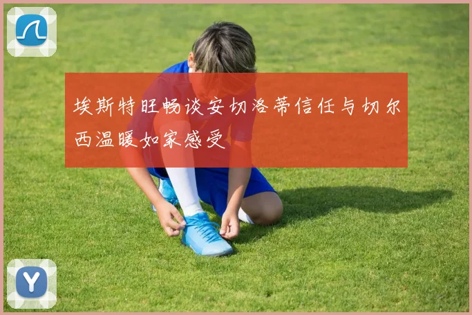 埃斯特旺畅谈安切洛蒂信任与切尔西温暖如家感受