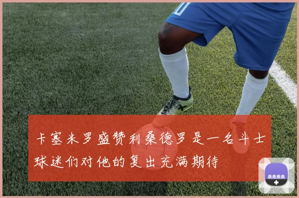 卡塞米罗盛赞利桑德罗是一名斗士球迷们对他的复出充满期待