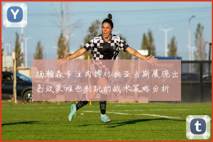 杨瀚森专注肉搏对抗亚当斯展现出色效果谁也别跳的战术策略分析