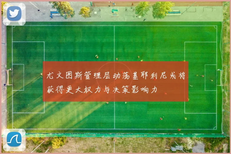 尤文图斯管理层动荡基耶利尼或将获得更大权力与决策影响力