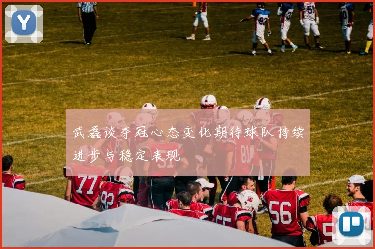 武磊谈夺冠心态变化期待球队持续进步与稳定表现