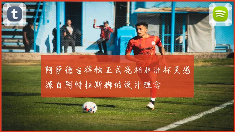 阿萨德吉祥物正式亮相非洲杯灵感源自阿特拉斯狮的设计理念