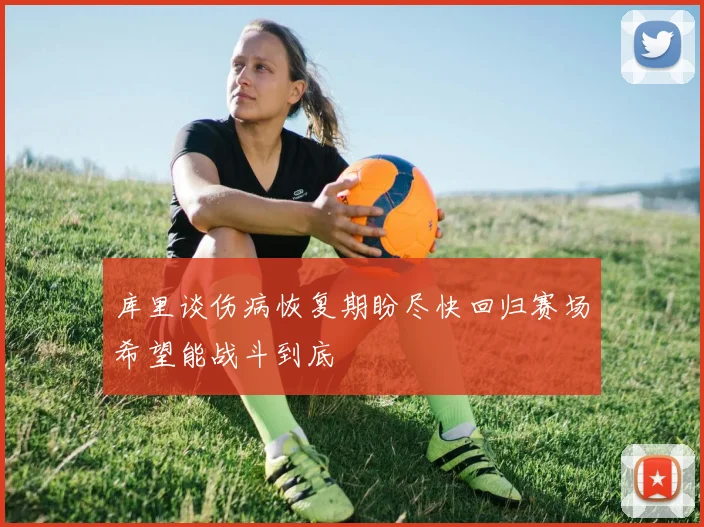 库里谈伤病恢复期盼尽快回归赛场希望能战斗到底