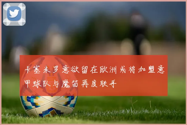卡塞米罗意欲留在欧洲或将加盟意甲球队与魔笛再度联手