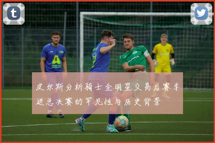 皮尔斯分析骑士全明星交易后赛季进总决赛的罕见性与历史背景
