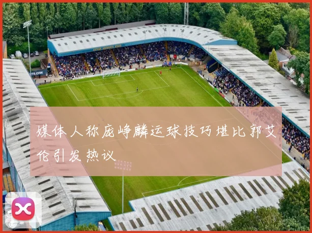 媒体人称庞峥麟运球技巧堪比郭艾伦引发热议