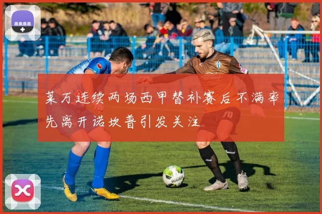 莱万连续两场西甲替补赛后不满率先离开诺坎普引发关注