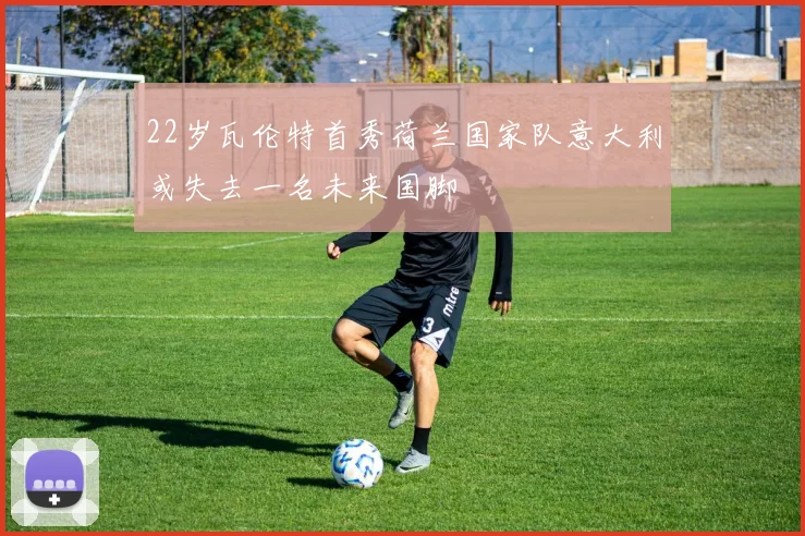 22岁瓦伦特首秀荷兰国家队意大利或失去一名未来国脚