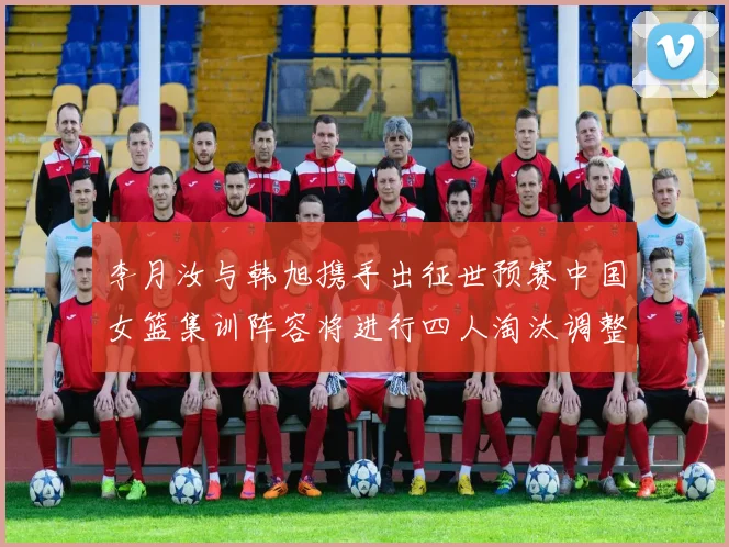 李月汝与韩旭携手出征世预赛中国女篮集训阵容将进行四人淘汰调整