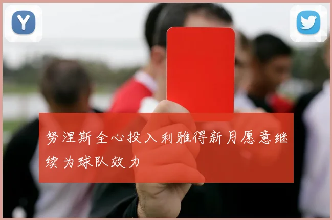 努涅斯全心投入利雅得新月愿意继续为球队效力