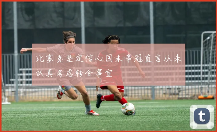 比塞克坚定信心国米争冠直言从未认真考虑转会事宜