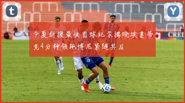 今夏新援最快首球纪录揭晓埃基蒂克4分钟领跑博尼紧随其后
