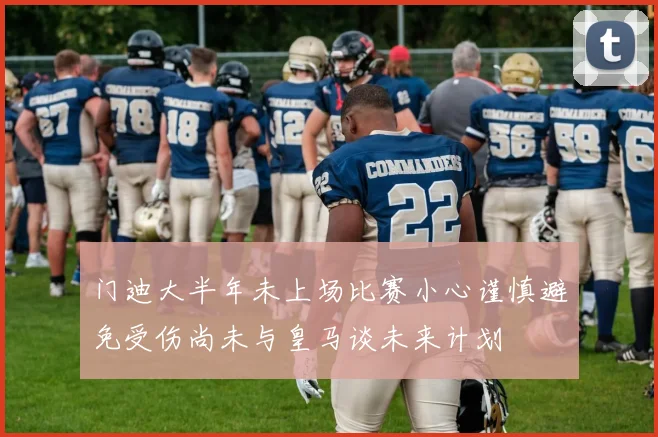 门迪大半年未上场比赛小心谨慎避免受伤尚未与皇马谈未来计划