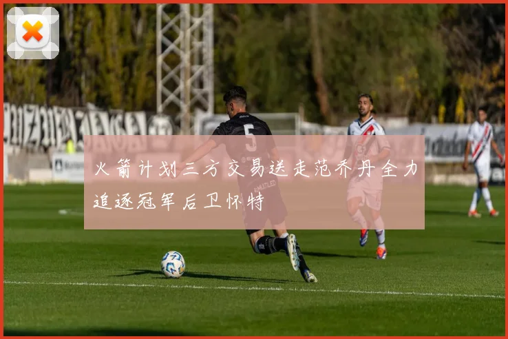 火箭计划三方交易送走范乔丹全力追逐冠军后卫怀特