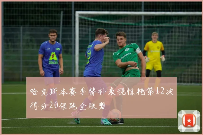 哈克斯本赛季替补表现惊艳第12次得分20领跑全联盟