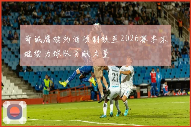 奇诚庸续约浦项制铁至2026赛季末继续为球队贡献力量