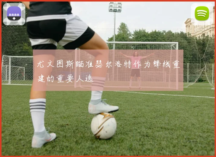 尤文图斯瞄准瑟尔洛特作为锋线重建的重要人选