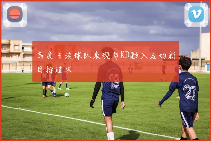 乌度卡谈球队表现与KD融入后的新目标追求