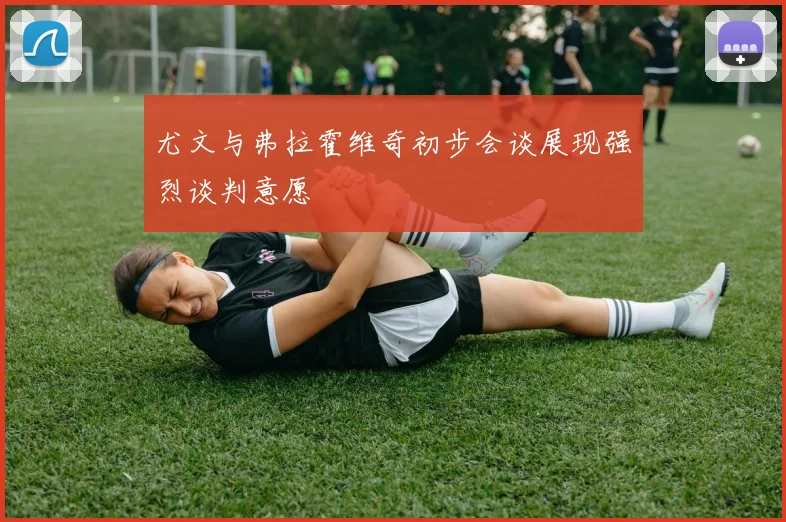 尤文与弗拉霍维奇初步会谈展现强烈谈判意愿