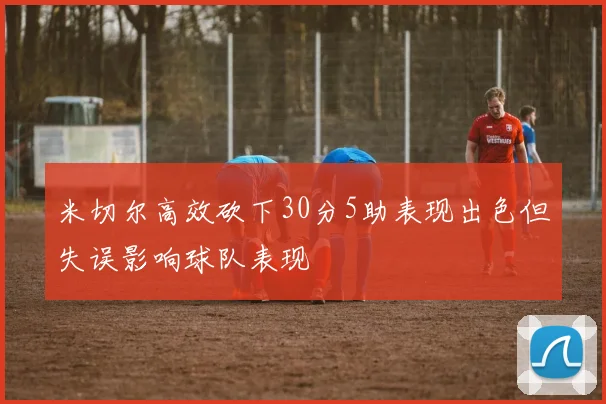 米切尔高效砍下30分5助表现出色但失误影响球队表现