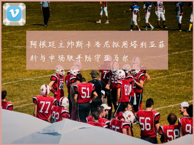 阿根廷主帅斯卡洛尼拟用塔利亚菲科与中场联手防守亚马尔