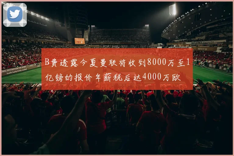 B费透露今夏曼联将收到8000万至1亿镑的报价年薪税后达4000万欧