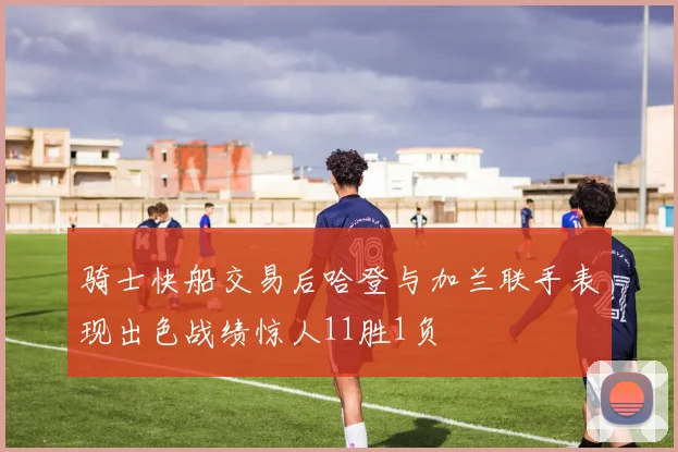 骑士快船交易后哈登与加兰联手表现出色战绩惊人11胜1负
