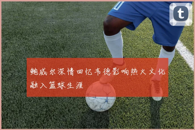 鲍威尔深情回忆韦德影响热火文化融入篮球生涯
