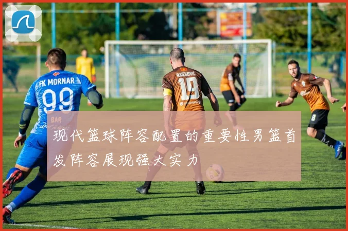 现代篮球阵容配置的重要性男篮首发阵容展现强大实力