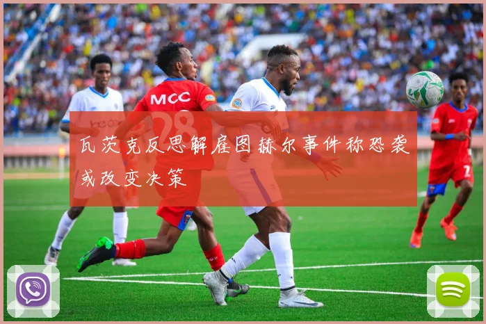 瓦茨克反思解雇图赫尔事件称恐袭或改变决策