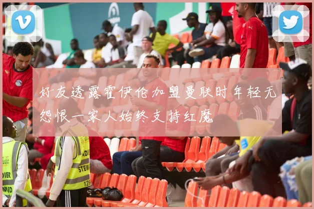 好友透露霍伊伦加盟曼联时年轻无怨恨一家人始终支持红魔