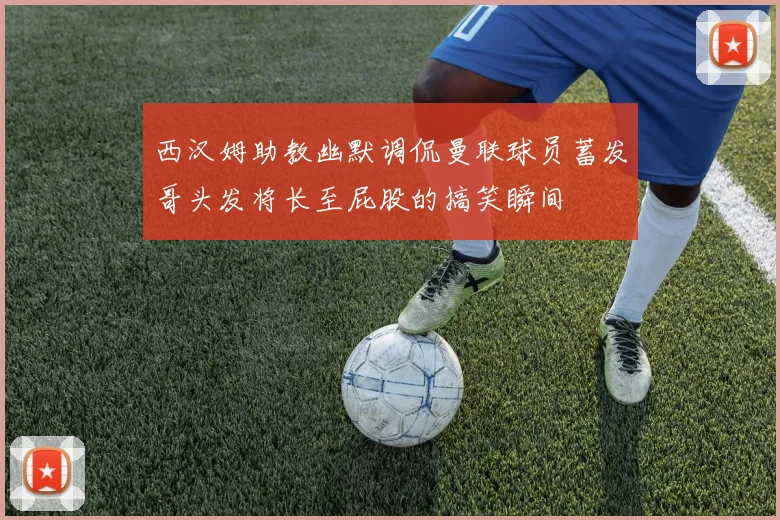 西汉姆助教幽默调侃曼联球员蓄发哥头发将长至屁股的搞笑瞬间