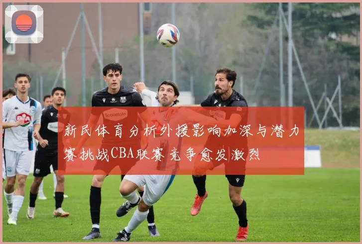 新民体育分析外援影响加深与潜力赛挑战CBA联赛竞争愈发激烈