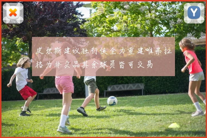 皮尔斯建议独行侠全力重建唯弗拉格为非卖品其余球员皆可交易