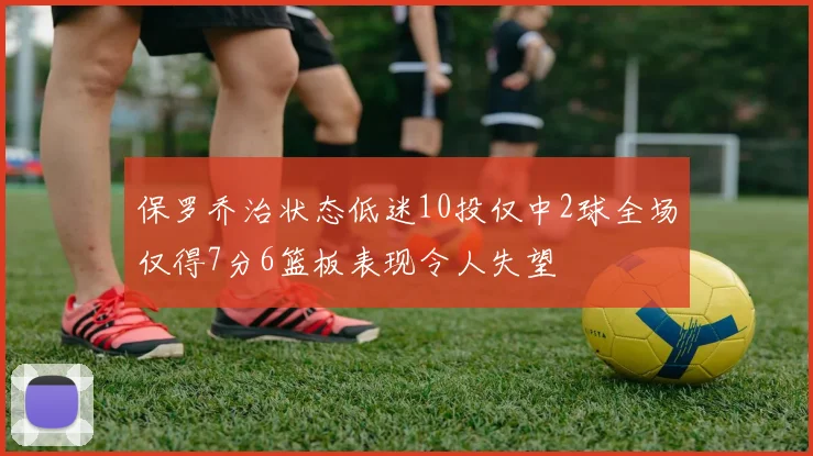 保罗乔治状态低迷10投仅中2球全场仅得7分6篮板表现令人失望