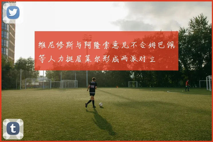 维尼修斯与阿隆索意见不合姆巴佩等人力挺居莱尔形成两派对立